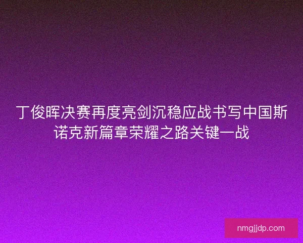 丁俊晖决赛再度亮剑沉稳应战书写中国斯诺克新篇章荣耀之路关键一战