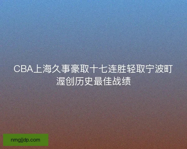 CBA上海久事豪取十七连胜轻取宁波町渥创历史最佳战绩