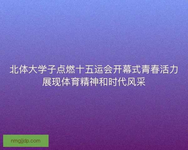 北体大学子点燃十五运会开幕式青春活力展现体育精神和时代风采