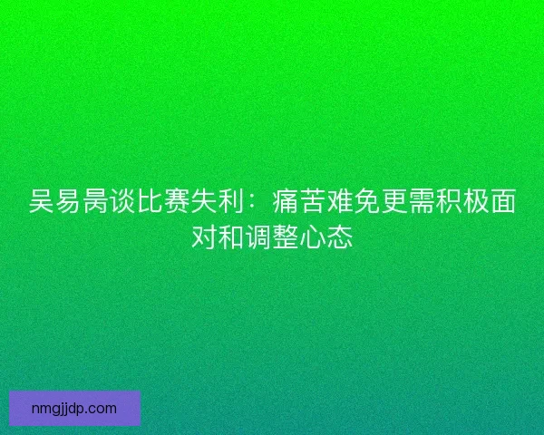 吴易昺谈比赛失利：痛苦难免更需积极面对和调整心态
