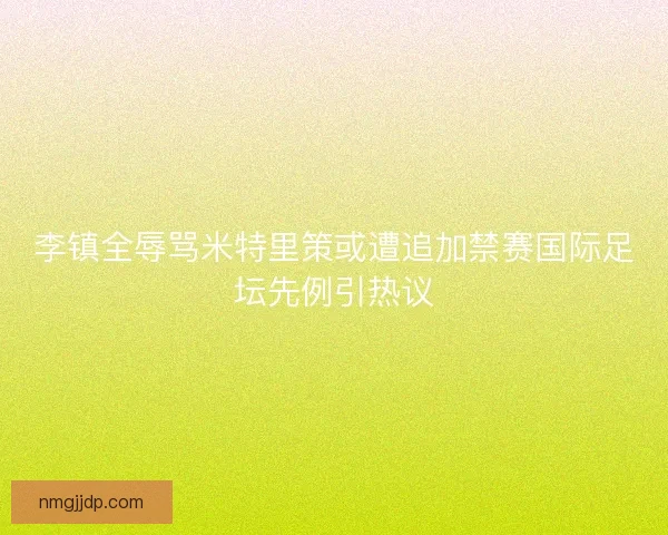 李镇全辱骂米特里策或遭追加禁赛国际足坛先例引热议