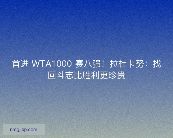 首进 WTA1000 赛八强！拉杜卡努：找回斗志比胜利更珍贵